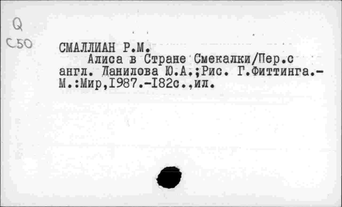 ﻿о
СМАМИАН Р.М.
Алиса в Стране Смекалки/Пер.с англ. Данилова Ю.А.;Рис. Г.Фиттинга. М.:Мир,1987.-182с.,ил.